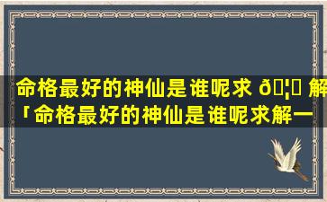 命格最好的神仙是谁呢求 🦆 解「命格最好的神仙是谁呢求解一 🐋 下」